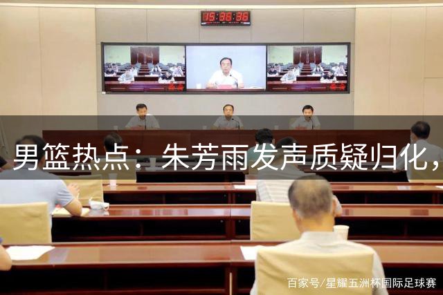 男篮热点：朱芳雨发声质疑归化，杜锋出任解说，胡明轩展示肌肉