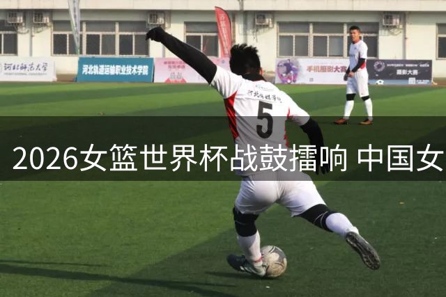 2026女篮世界杯战鼓擂响 中国女篮小组赛挑战世界豪强